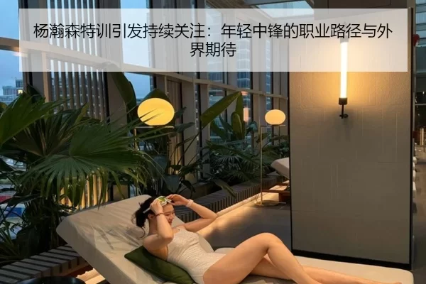 杨瀚森特训引发持续关注：年轻中锋的职业路径与外界期待（leyu）
